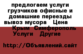 предлогаем услуги грузчиков!офисные и домашние переезды!вывоз мусора › Цена ­ 250 - Крым, Симферополь Услуги » Другие   